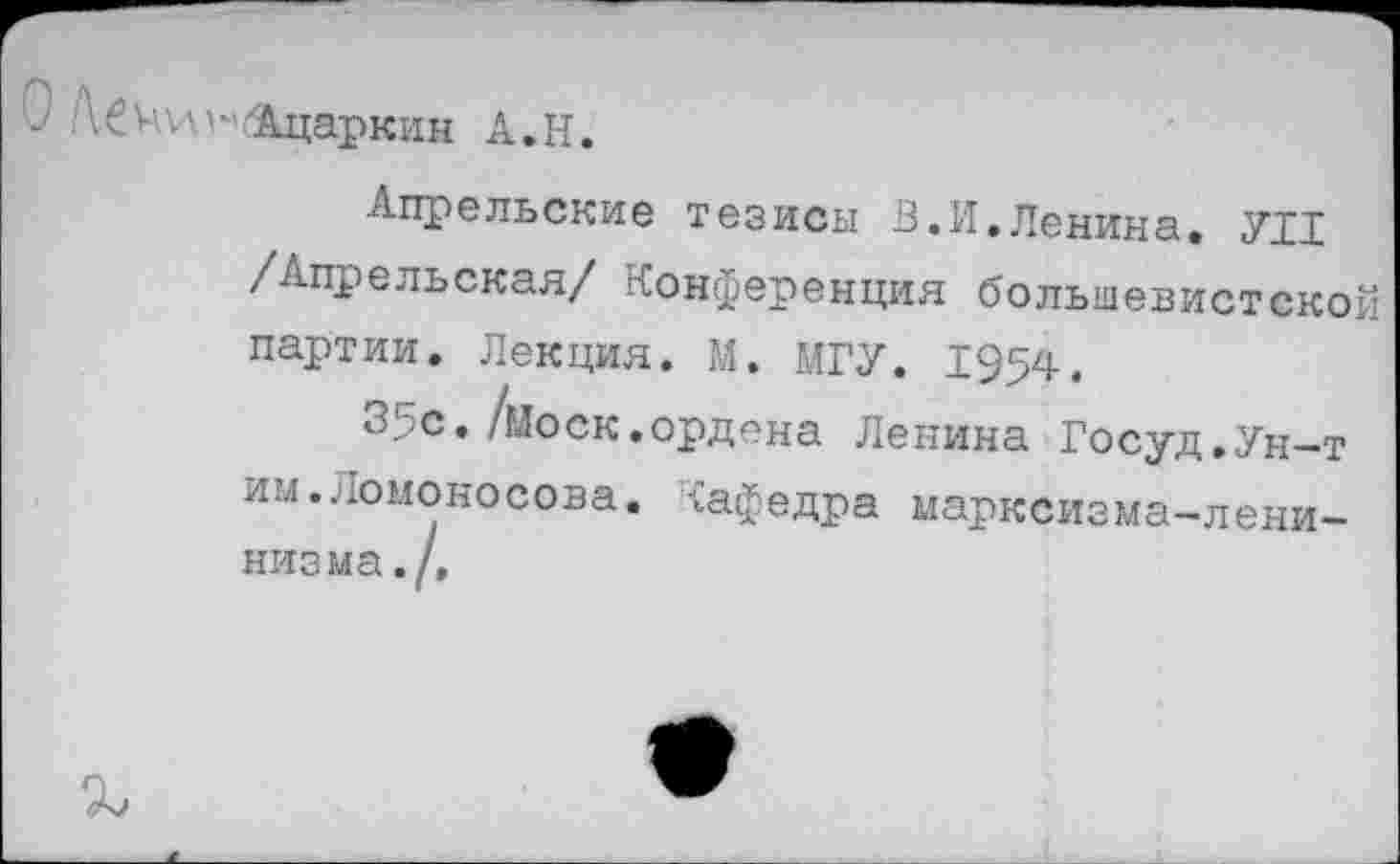 ﻿О Ш^/Ацаркин А.Н.
Апрельские тезисы В.И,Ленина. УН /Апрельская/ Конференция большевистской партии. Лекция. М. МГУ. 1954.
35с. /моек, ордена Ленина Госуд.Ун-т им.Ломоносова, {афедра марксизма-ленинизма./,